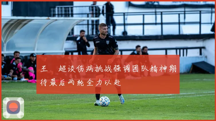 王燊超谈伤病挑战强调团队精神期待最后两轮全力以赴