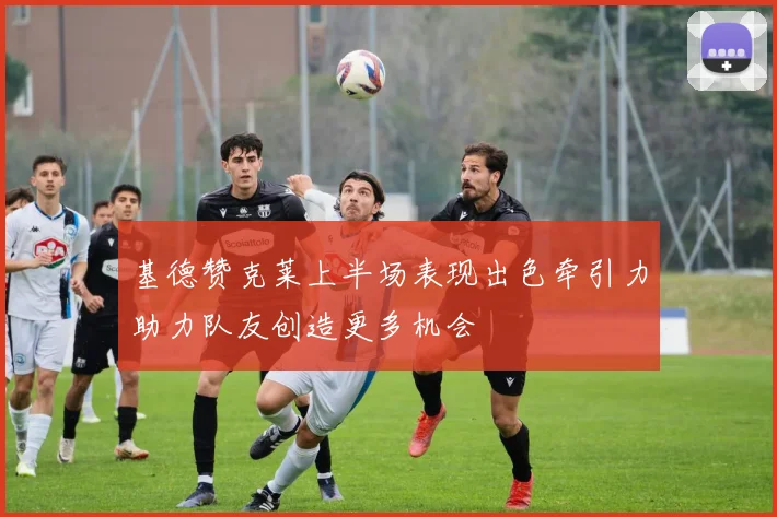 基德赞克莱上半场表现出色牵引力助力队友创造更多机会