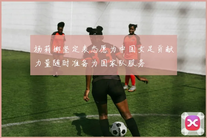 杨莉娜坚定表态愿为中国女足贡献力量随时准备为国家队服务