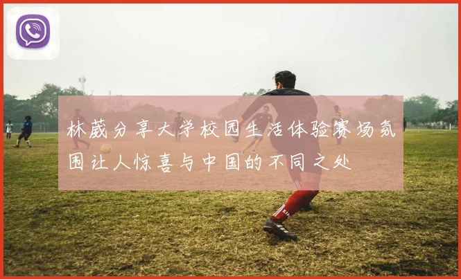 林葳分享大学校园生活体验赛场氛围让人惊喜与中国的不同之处