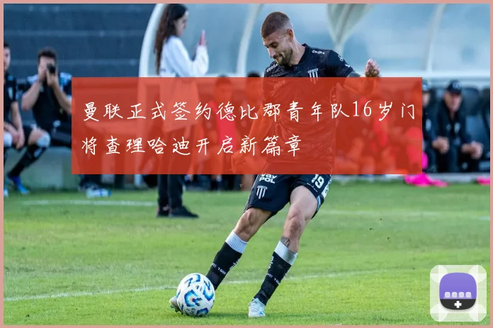 曼联正式签约德比郡青年队16岁门将查理哈迪开启新篇章