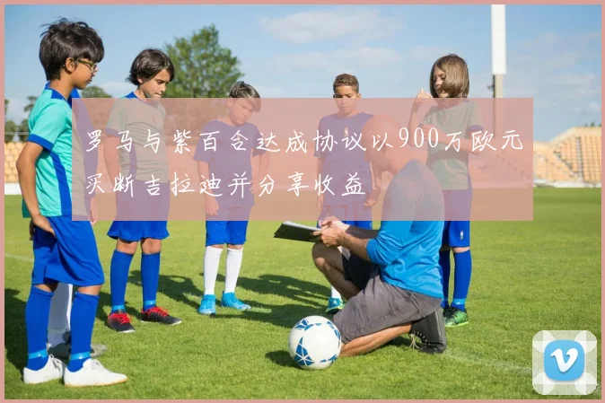 罗马与紫百合达成协议以900万欧元买断吉拉迪并分享收益
