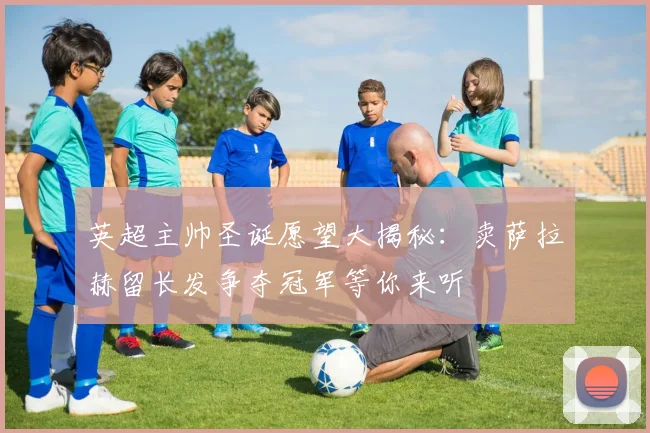 英超主帅圣诞愿望大揭秘：卖萨拉赫留长发争夺冠军等你来听