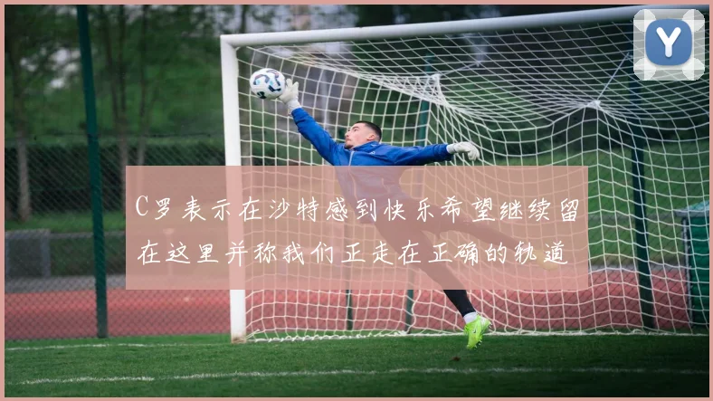 C罗表示在沙特感到快乐希望继续留在这里并称我们正走在正确的轨道上