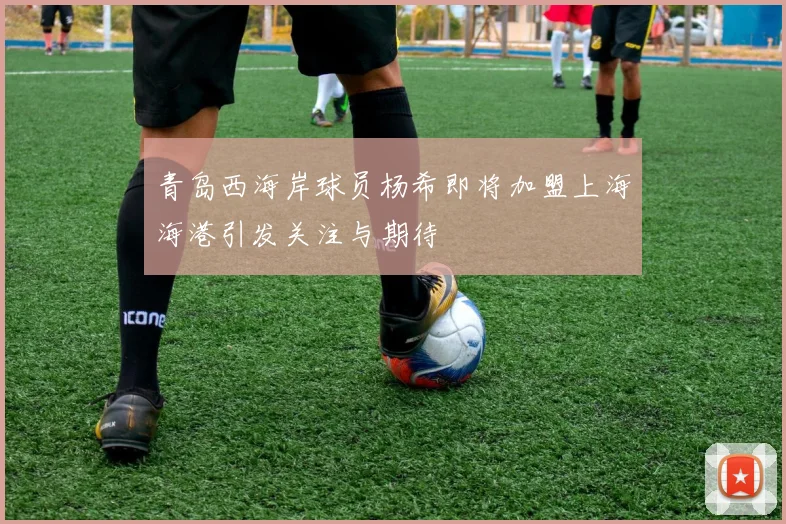 青岛西海岸球员杨希即将加盟上海海港引发关注与期待
