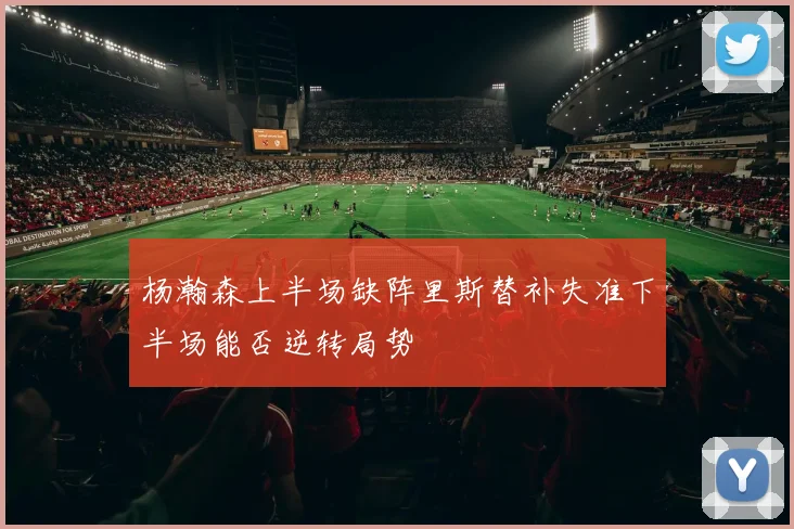 杨瀚森上半场缺阵里斯替补失准下半场能否逆转局势