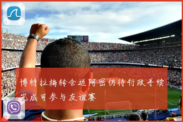 博特拉梅转会迈阿密仍待行政手续完成可参与友谊赛