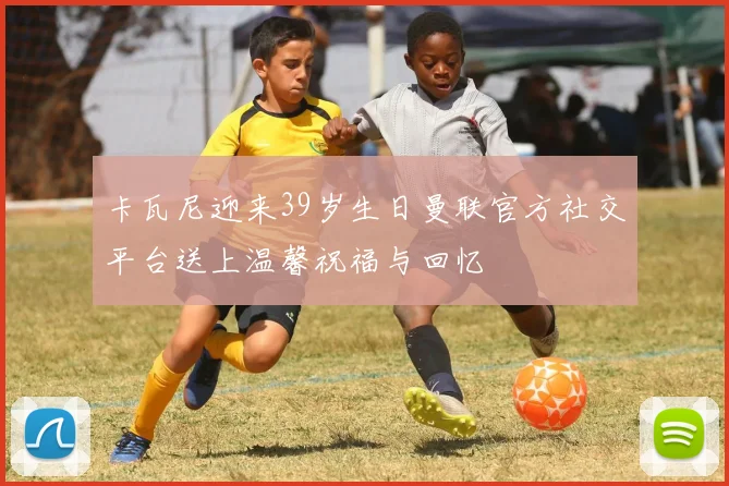 卡瓦尼迎来39岁生日曼联官方社交平台送上温馨祝福与回忆