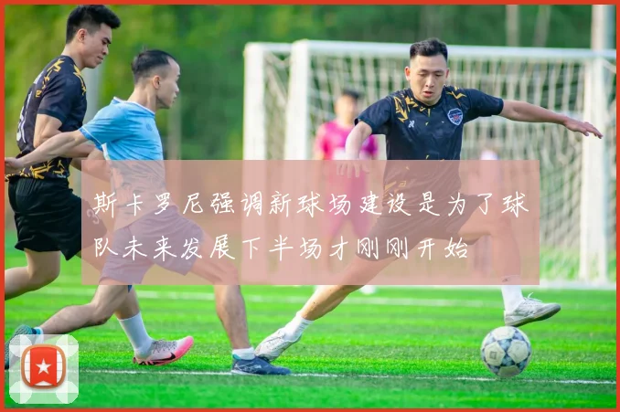 斯卡罗尼强调新球场建设是为了球队未来发展下半场才刚刚开始