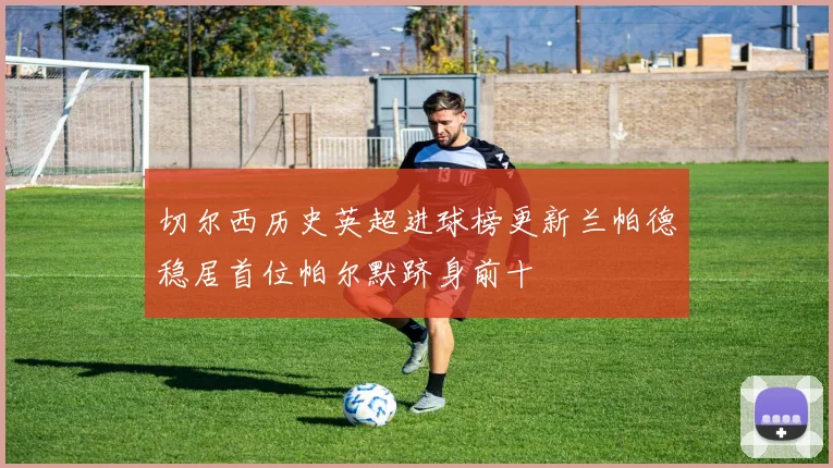切尔西历史英超进球榜更新兰帕德稳居首位帕尔默跻身前十