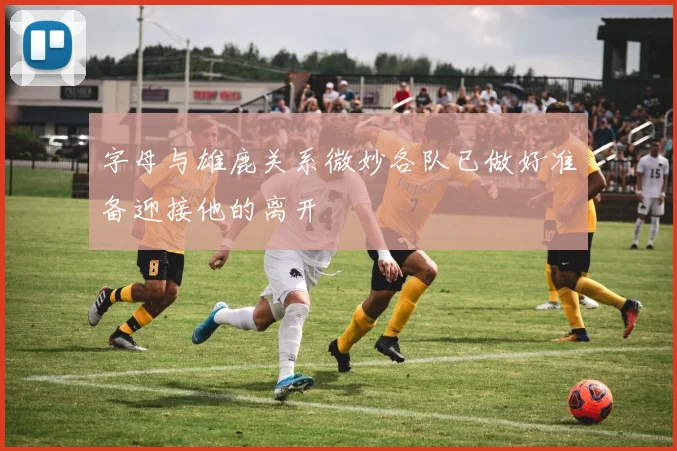 字母与雄鹿关系微妙各队已做好准备迎接他的离开