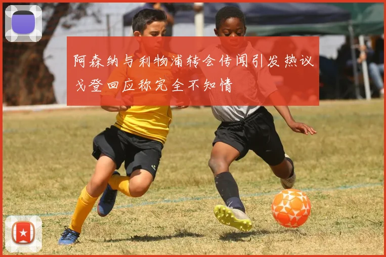 阿森纳与利物浦转会传闻引发热议戈登回应称完全不知情