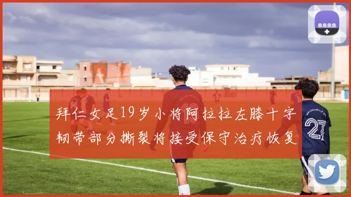 拜仁女足19岁小将阿拉拉左膝十字韧带部分撕裂将接受保守治疗恢复计划启动