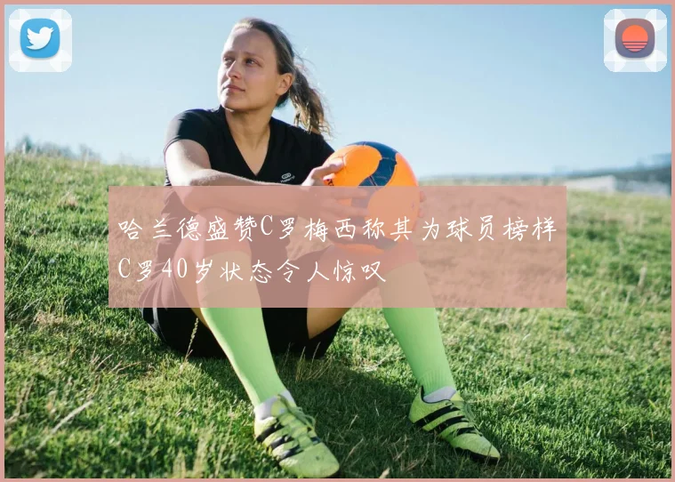 哈兰德盛赞C罗梅西称其为球员榜样C罗40岁状态令人惊叹