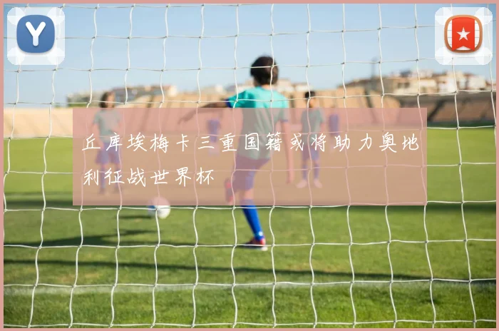丘库埃梅卡三重国籍或将助力奥地利征战世界杯