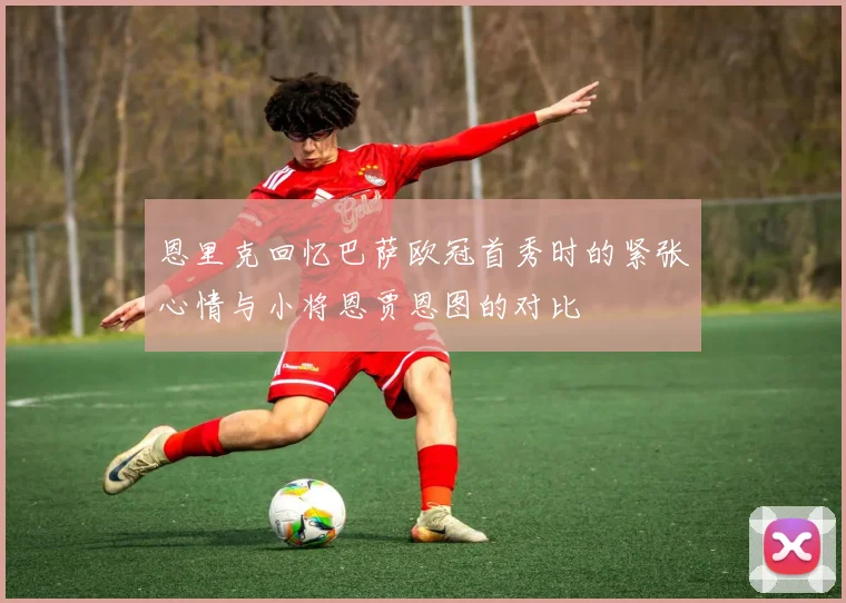 恩里克回忆巴萨欧冠首秀时的紧张心情与小将恩贾恩图的对比