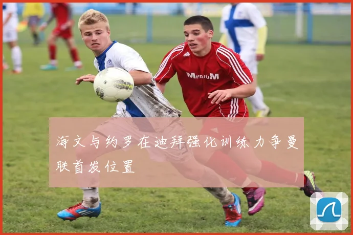 海文与约罗在迪拜强化训练力争曼联首发位置