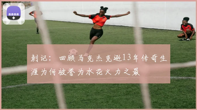 刺记：回顾马克杰克逊13年传奇生涯为何被誉为水花火力之最