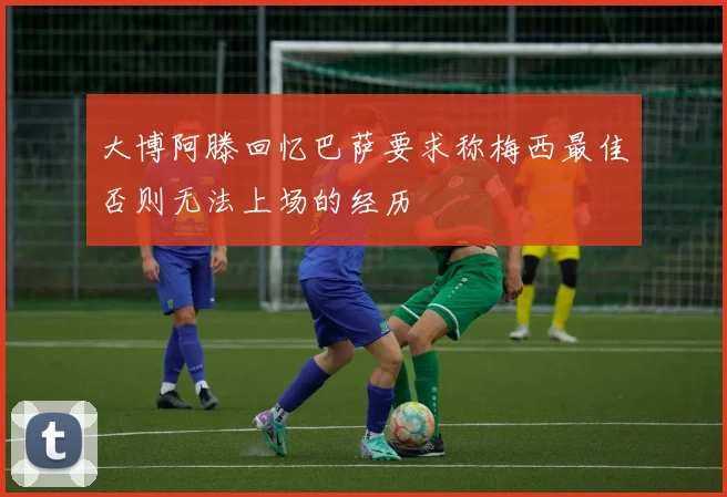 大博阿滕回忆巴萨要求称梅西最佳否则无法上场的经历