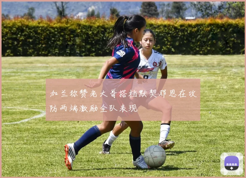 加兰称赞老大哥搭档默契邓恩在攻防两端激励全队表现