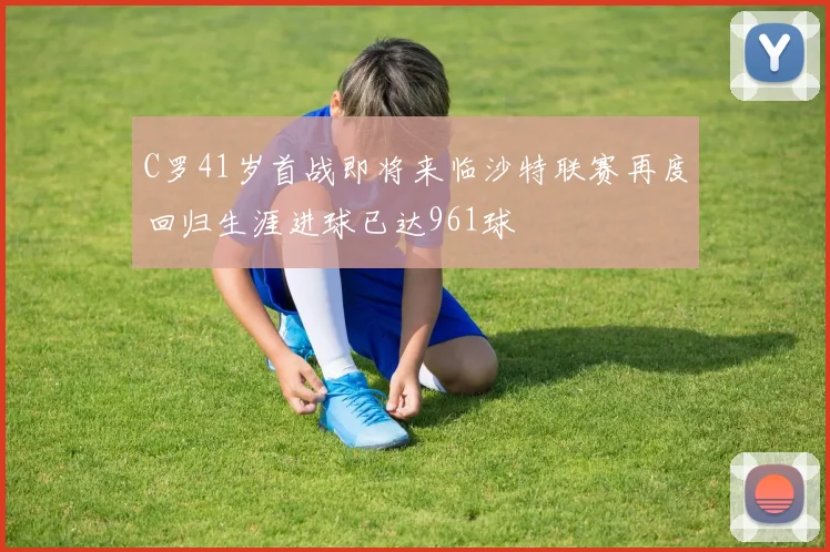 C罗41岁首战即将来临沙特联赛再度回归生涯进球已达961球