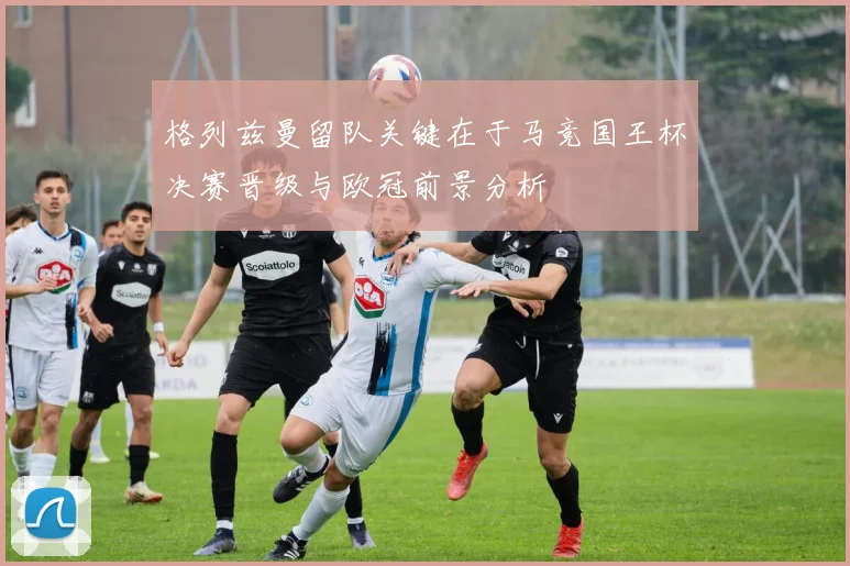 格列兹曼留队关键在于马竞国王杯决赛晋级与欧冠前景分析