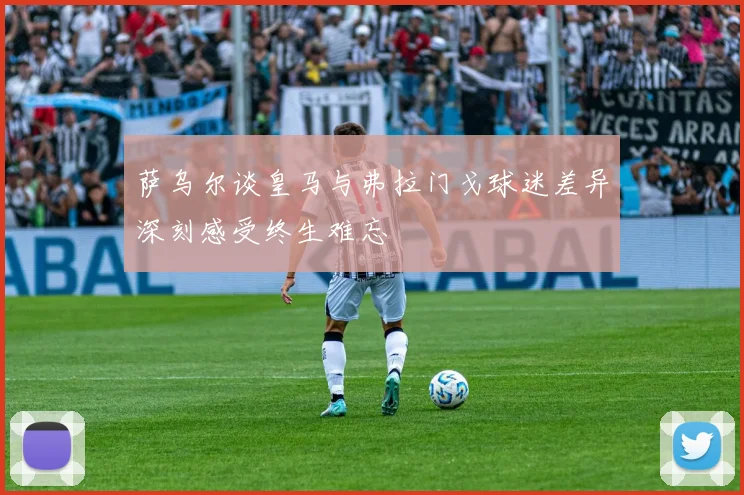 萨乌尔谈皇马与弗拉门戈球迷差异深刻感受终生难忘