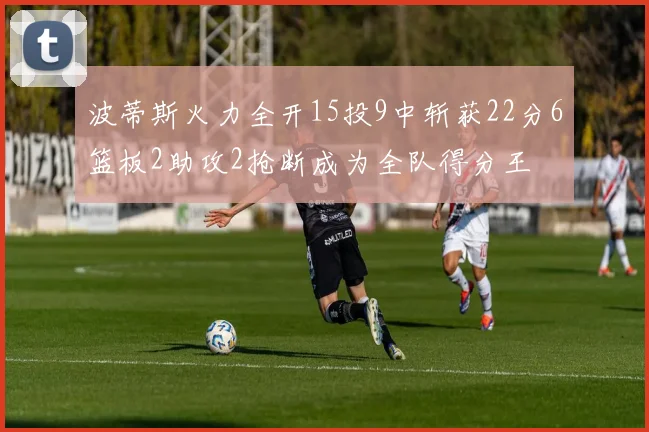 波蒂斯火力全开15投9中斩获22分6篮板2助攻2抢断成为全队得分王