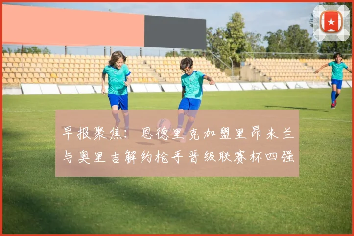 早报聚焦：恩德里克加盟里昂米兰与奥里吉解约枪手晋级联赛杯四强