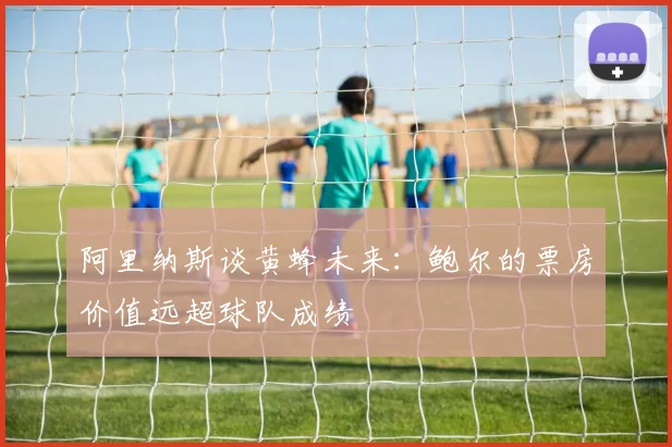 阿里纳斯谈黄蜂未来：鲍尔的票房价值远超球队成绩