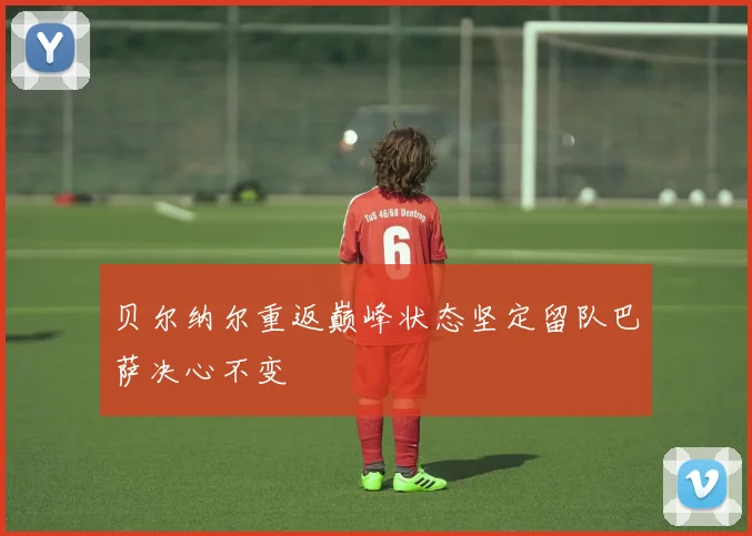 贝尔纳尔重返巅峰状态坚定留队巴萨决心不变