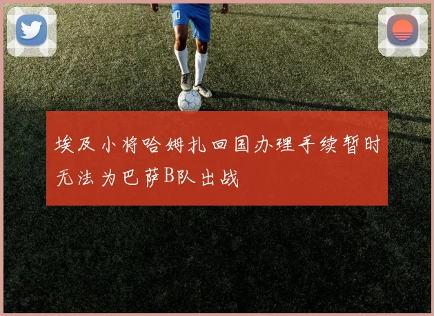 埃及小将哈姆扎回国办理手续暂时无法为巴萨B队出战