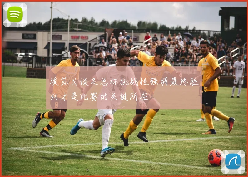 埃苏戈谈足总杯挑战性强调最终胜利才是比赛的关键所在