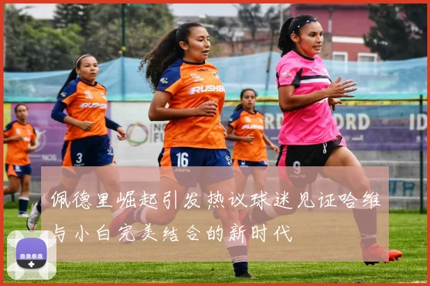 佩德里崛起引发热议球迷见证哈维与小白完美结合的新时代