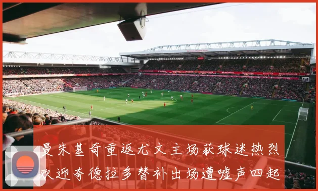 曼朱基奇重返尤文主场获球迷热烈欢迎夸德拉多替补出场遭嘘声四起