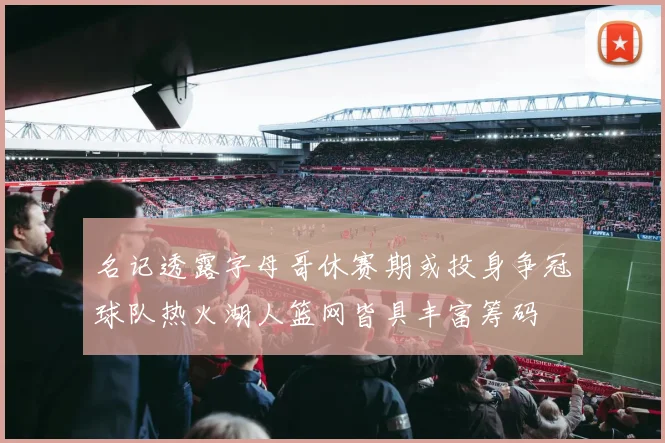 名记透露字母哥休赛期或投身争冠球队热火湖人篮网皆具丰富筹码