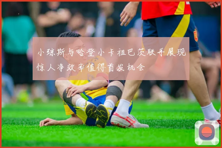 小琼斯与哈登小卡祖巴茨联手展现惊人净效率值得首发机会