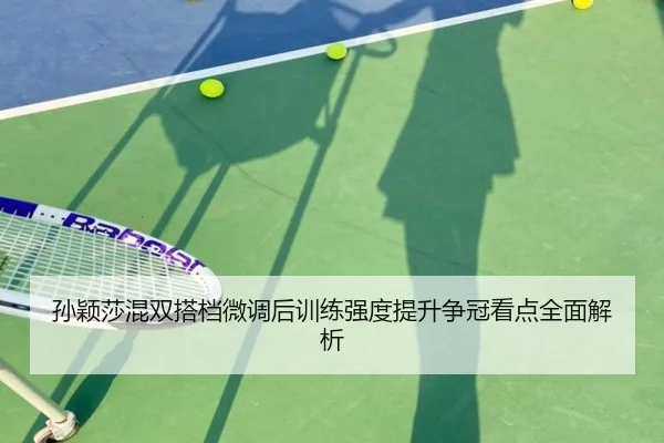 孙颖莎混双搭档微调后训练强度提升争冠看点全面解析 | kaiyuansports